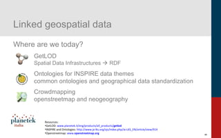9
Linked geospatial data
Where are we today?
GetLOD
Spatial Data Infrastructures  RDF
Ontologies for INSPIRE data themes
common ontologies and geographical data standardization
Crowdmapping
openstreetmap and neogeography
Resources:
•GetLOD: www.planetek.it/eng/products/all_products/getlod
•INSPIRE and Ontologies: http://www.je-lks.org/ojs/index.php/Je-LKS_EN/article/view/914
•Openstreetmap: www.openstreetmap.org
 