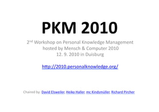 PKM	
  2010	
  
   2nd	
  Workshop	
  on	
  Personal	
  Knowledge	
  Management	
  
            	
  hosted	
  by	
  Mensch	
  &	
  Computer	
  2010	
  	
  
                      12.	
  9.	
  2010	
  in	
  Duisburg	
  

                 hBp://2010.personalknowledge.org/	
  



Chaired	
  by:	
  David	
  Elsweiler,	
  Heiko	
  Haller,	
  mc	
  Kindsmüller,	
  Richard	
  Pircher	
  
 