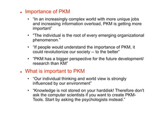     Importance of PKM
     •  “In an increasingly complex world with more unique jobs
        and increasing information overload, PKM is getting more
        important”
     •  "The individual is the root of every emerging organizational
        phenomenon.”
     •  “If people would understand the importance of PKM, it
        could revolutionize our society -- to the better”
     •  “PKM has a bigger perspective for the future development/
        research than KM”
    What is important to PKM
     •  “Our individual thinking and world view is strongly
        influenced by our environment”
     •  “Knowledge is not stored on your harddisk! Therefore don't
        ask the computer scientists if you want to create PKM-
        Tools. Start by asking the psychologists instead.”
 