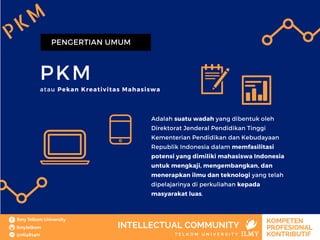 PKM
PENGERTIAN UMUM
atau Pekan Kreativitas Mahasiswa
Adalah suatu wadah yang dibentuk oleh
Direktorat Jenderal Pendidikan Tinggi
Kementerian Pendidikan dan Kebudayaan
Republik Indonesia dalam memfasilitasi
potensi yang dimiliki mahasiswa Indonesia
untuk mengkaji, mengembangkan, dan
menerapkan ilmu dan teknologi yang telah
dipelajarinya di perkuliahan kepada
masyarakat luas.
PKM
 