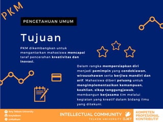 Tujuan
PENGETAHUAN UMUM
PKM dikembangkan untuk
mengantarkan mahasiswa mencapai
taraf pencerahan kreativitas dan
inovasi.
Dalam rangka mempersiapkan diri
menjadi pemimpin yang cendekiawan,
wirausahawan serta berjiwa mandiri dan
arif. Mahasiswa diberi peluang untuk
mengimplementasikan kemampuan,
keahlian, sikap tanggungjawab,
membangun kerjasama tim melalui
kegiatan yang kreatif dalam bidang ilmu
yang ditekuni.
PKM
 