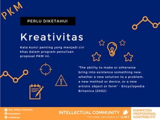 Kreativitas
PERLU DIKETAHUI
Kata kunci penting yang menjadi ciri
khas dalam program penulisan
proposal PKM ini.
“The ability to make or otherwise
bring into existence something new,
whether a new solution to a problem,
a new method or device, or a new
artistic object or form” - Encyclopedia
Britanica (2002)
PKM
 