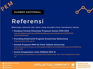 Referensi
SUMBER EKSTERNAL
Beberapa referensi dari kami yang mungkin bisa membantu kalian.
PKM
Panduan Format Penulisan Proposal Usulan PKM 2015
http://simlitabmas.dikti.go.id/fileUpload/pengumuman/Pedoman%20PKM%20
Tahun%202015.pdf
Prosiding Elektronik Program Kreativitas Mahasiswa
http://artikel.dikti.go.id
Contoh Proposal PKM-KC Final Telkom University
http://telkomuniversity.ac.id/images/%5BContoh%5D%20Proposal%20PKM%2
0Final.pdf
Cerita Pengalaman Lolos PIMNAS PKM-M
http://ridwan.malhikdua.com/2016/03/18/berbagi-tips-trik-pengalaman-pkm-
m/
 