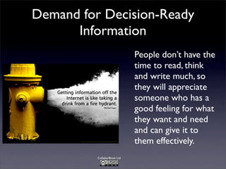 Demand for Decision-Ready
Information
People don’t have the
time to read, think
and write much, so
they will appreciate
someone who has a
good feeling for what
they want and need
and can give it to
them effectively.
Collabor8now Ltd

 