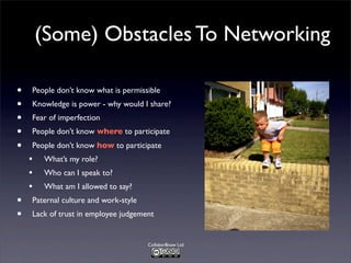 (Some) Obstacles To Networking
•
•
•
•
•

•
•

People don’t know what is permissible
Knowledge is power - why would I share?
Fear of imperfection
People don’t know where to participate
People don’t know how to participate

•
•
•

What’s my role?
Who can I speak to?
What am I allowed to say?

Paternal culture and work-style
Lack of trust in employee judgement

Collabor8now Ltd

 
