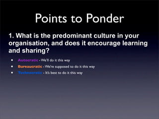 Points to Ponder
1. What is the predominant culture in your
organisation, and does it encourage learning
and sharing?
• Autocratic - We’ll do it this way
• Bureaucratic - We’re supposed to do it this way
• Technocratic - It’s best to do it this way

 