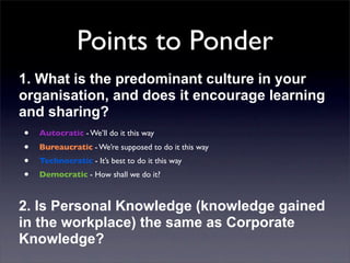 Points to Ponder
1. What is the predominant culture in your
organisation, and does it encourage learning
and sharing?
• Autocratic - We’ll do it this way
• Bureaucratic - We’re supposed to do it this way
• Technocratic - It’s best to do it this way
• Democratic - How shall we do it?
2. Is Personal Knowledge (knowledge gained
in the workplace) the same as Corporate
Knowledge?

 