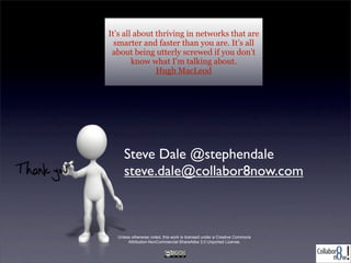 It’s all about thriving in networks
that are smarter and faster than you
are. It’s all about being utterly
screwed if you don’t know what I’m
talking about.
Hugh MacLeod

Steve Dale @stephendale
steve.dale@collabor8now.com

Unless otherwise noted, this work is licensed under a Creative Commons
Attribution-NonCommercial-ShareAlike 3.0 Unported License.

 