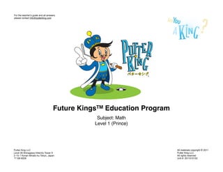 For the teacherʼs guide and all answers
please contact info@putterking.com




                                     Future KingsTM Education Program
                                                 Subject: Math
                                                Level 1 (Prince)




Putter King LLC                                                         All materials copyright © 2011
Level 28 Shinagawa Intercity Tower A                                    Putter King LLC
2-15-1 Konan Minato-ku Tokyo, Japan                                     All rights reserved
  108-6028                                                              Unit #: 2011010102
 
