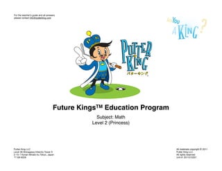 For the teacherʼs guide and all answers
please contact info@putterking.com




                                     Future KingsTM Education Program
                                                 Subject: Math
                                               Level 2 (Princess)




Putter King LLC                                                         All materials copyright © 2011
Level 28 Shinagawa Intercity Tower A                                    Putter King LLC
2-15-1 Konan Minato-ku Tokyo, Japan                                     All rights reserved
  108-6028                                                              Unit #: 2011010201
 