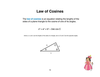 Law of Cosines
The law of cosines is an equation relating the lengths of the
sides of a plane triangle to the cosine of one of its angles.


                            c2 = a2 + b2 − 2ab cos C

 where a, b, and c are the lengths of the sides of a triangle, and A, B, and C are the opposite angles.




                                           b              C       a

                                         A                    B
                                                   c




                                                10
 