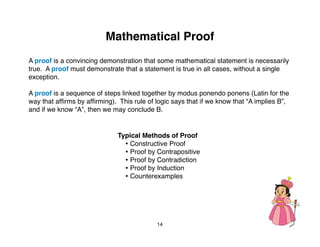 Mathematical Proof
A proof is a convincing demonstration that some mathematical statement is necessarily
true. A proof must demonstrate that a statement is true in all cases, without a single
exception.

A proof is a sequence of steps linked together by modus ponendo ponens (Latin for the
way that afﬁrms by afﬁrming). This rule of logic says that if we know that “A implies B”,
and if we know “A”, then we may conclude B.


                              Typical Methods of Proof
                                • Constructive Proof
                                • Proof by Contrapositive
                                • Proof by Contradiction
                                • Proof by Induction
                                • Counterexamples




                                           14
 