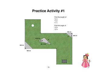 Practice Activity #1
                                              Find the length of:
                                              •p=
                                              •q=
                                              •r=
                                              Find the angle of:
                                              •θ=
                                              •β=
                                                                    400 cm


                                                                    p    β 300 cm

                   410.5 cm
                                         q
                          47.8º
                                         θ
             r                801.3 cm
500 cm



         500 cm




                                         15
 