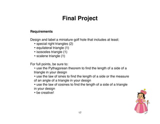 Final Project

Requirements

Design and label a miniature golf hole that includes at least:
  • special right triangles (2)
  • equilateral triangle (1)
  • isosceles triangle (1)
  • scalene triangle (1)
For full points, be sure to:
  • use the Pythagorean theorem to ﬁnd the length of a side of a
  triangle in your design
  • use the law of sines to ﬁnd the length of a side or the measure
  of an angle of a triangle in your design
  • use the law of cosines to ﬁnd the length of a side of a triangle
  in your design
  • be creative!



                                 17
 