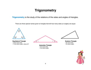Trigonometry
Trigonometry is the study of the relations of the sides and angles of triangles.


     There are three special names given to triangles that tell how many sides (or angles) are equal.




           60°



     60°         60°


Equilateral Triangle                    =                        =                  Scalene Triangle
• Three equal sides                                                                 • No equal sides
• Three equal angles, always 60°                                                    • No equal angles
                                            Isosceles Triangle
                                            • Two equal sides
                                            • Two equal angles




                                                    4
 