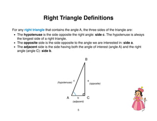 Right Triangle Deﬁnitions
For any right triangle that contains the angle A, the three sides of the triangle are:

 ▪
 The hypotenuse is the side opposite the right angle: side c. The hypotenuse is always
     the longest side of a right triangle.

 ▪
 The opposite side is the side opposite to the angle we are interested in: side a.

 ▪
 The adjacent side is the side having both the angle of interest (angle A) and the right
     angle (angle C): side b.

                                                           B




                                              c                a
                               (hypotenuse)                        (opposite)




                                      A            b       C
                                              (adjacent)


                                                  5
 