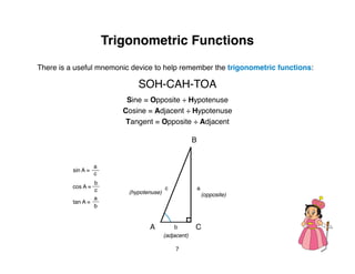 Trigonometric Functions
There is a useful mnemonic device to help remember the trigonometric functions:

                               SOH-CAH-TOA
                            Sine = Opposite ÷ Hypotenuse
                           Cosine = Adjacent ÷ Hypotenuse
                            Tangent = Opposite ÷ Adjacent

                                                        B


                    a
          sin A =
                    c
                  b
          cos A =                          c                a
                  c         (hypotenuse)                        (opposite)
                  a
          tan A =
                  b


                                   A            b       C
                                           (adjacent)

                                               7
 