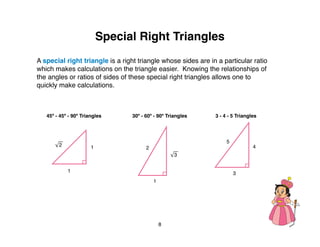 Special Right Triangles
A special right triangle is a right triangle whose sides are in a particular ratio
which makes calculations on the triangle easier. Knowing the relationships of
the angles or ratios of sides of these special right triangles allows one to
quickly make calculations.



   45º - 45º - 90º Triangles     30º - 60º - 90º Triangles     3 - 4 - 5 Triangles




                                                                    5
        2              1                                                        4
                                       2
                                                    3


            1                                                           3
                                           1




                                               8
 