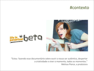 #contexto




“Estou fazendo esse documentário sobre ouvir o nosso ser autêntico, despertar
                       a criatividade e viver o momento, todos os momentos.”
                                                   Melissa Pierce, a produtora
 