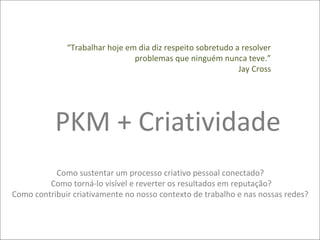 “Trabalhar hoje em dia diz respeito sobretudo a resolver
                                problemas que ninguém nunca teve.”
                                                             Jay Cross




           PKM + Criatividade
           Como sustentar um processo criativo pessoal conectado?
         Como torná-lo visível e reverter os resultados em reputação?
Como contribuir criativamente no nosso contexto de trabalho e nas nossas redes?
 