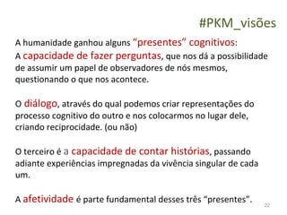 #PKM_visões
A humanidade ganhou alguns “presentes” cognitivos:
A capacidade de fazer perguntas, que nos dá a possibilidade
de assumir um papel de observadores de nós mesmos,
questionando o que nos acontece.

O diálogo, através do qual podemos criar representações do
processo cognitivo do outro e nos colocarmos no lugar dele,
criando reciprocidade. (ou não)

O terceiro é a capacidade de contar histórias, passando
adiante experiências impregnadas da vivência singular de cada
um.

A afetividade é parte fundamental desses três “presentes”.      22
 