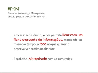 #PKM
Personal Knowledge Management
Gestão pessoal do Conhecimento




    Processo individual que nos permite lidar com um
    fluxo crescente de informações, mantendo, ao
    mesmo o tempo, o foco no que queremos
    desenvolver profissionalmente.


    É trabalhar sintonizado com as suas redes.
 