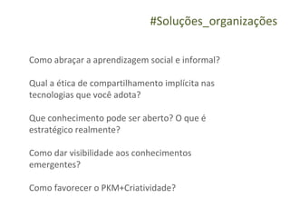 #Soluções_organizações

Como abraçar a aprendizagem social e informal?

Qual a ética de compartilhamento implícita nas
tecnologias que você adota?

Que conhecimento pode ser aberto? O que é
estratégico realmente?

Como dar visibilidade aos conhecimentos
emergentes?

Como favorecer o PKM+Criatividade?
 