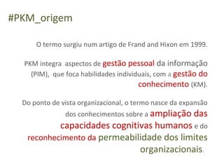 #PKM_origem

      O termo surgiu num artigo de Frand and Hixon em 1999.

  PKM integra aspectos de gestão pessoal da informação
    (PIM), que foca habilidades individuais, com a gestão do
                                       conhecimento (KM).

  Do ponto de vista organizacional, o termo nasce da expansão
               dos conhecimentos sobre a ampliação das
           capacidades cognitivas humanos e do
   reconhecimento da permeabilidade dos limites
                              organizacionais.
 