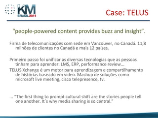 Case: TELUS

 “people-powered content provides buzz and insight”.
Firma de telecomunicações com sede em Vancouver, no Canadá. 11,8
   milhões de clientes no Canadá e mais 12 países.

Primeiro passo foi unificar as diversas tecnologias que as pessoas
   tinham para aprender: LMS, ERP, performance review...
TELUS Xchange é um motor para aprendizagem e compartilhamento
   de histórias baseado em vídeo. Mashup de soluções como
   microsoft live meeting, cisco telepresence, tv.


... “The first thing to prompt cultural shift are the stories people tell
     one another. It´s why media sharing is so central.”
 