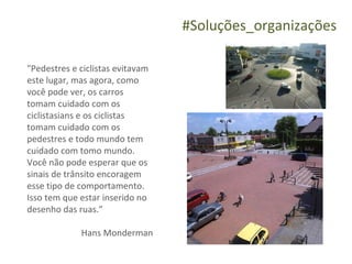 #Soluções_organizações

"Pedestres e ciclistas evitavam
este lugar, mas agora, como
você pode ver, os carros
tomam cuidado com os
ciclistasians e os ciclistas
tomam cuidado com os
pedestres e todo mundo tem
cuidado com tomo mundo.
Você não pode esperar que os
sinais de trânsito encoragem
esse tipo de comportamento.
Isso tem que estar inserido no
desenho das ruas.”

             Hans Monderman
 