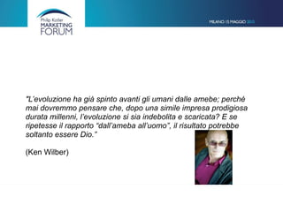 "L’evoluzione ha già spinto avanti gli umani dalle amebe; perché
mai dovremmo pensare che, dopo una simile impresa prodigiosa
durata millenni, l’evoluzione si sia indebolita e scaricata? E se
ripetesse il rapporto “dall’ameba all’uomo”, il risultato potrebbe
soltanto essere Dio.”  
 
(Ken Wilber)
 