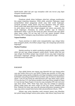 2
dipilih.Sendok edibel dari pati sagu merupakan salah satu inovasi yang dapat
mengatasi masalah tersebut.
Rumusan Masalah
Pemakaian plastik dalam kehidupan sehari-hari sehingga membiasakan
kita sampai tergantung dengannya. Dilain pihak, pemerhati lingkungan sangat
memperhatikan dalam penggunaan plastik yang tidak ramah lingkungan.
Termasuk pemakain sendok plastik yang biasa digunakan untuk alat makan.
Plastik sendiri tidak lapuk dalam kurun waktu puluhan tahun. Oleh karena
itu, perlu adanya inovasi baru sebagai pengganti alat makan yang praktis dan
ramah lingkungan. Disamping itu, potensi produksi sagu di Indonesia
diperkirakan sekitar 5 juta ton pati kering per tahun. Konsumsi pati sagu dalam
negeri hanya sekitar 210 ton atau baru 4-5% dari potensi produksi (Warta
Penelitian, 2007). Sedangkan yang dimanfaatkan masih belum optimal.
Tujuan Penulisan
Tujuan penulisan ini adalah untuk mengoptimalkan sagu sebagai bahan
dasar pengganti plastik, diversifikasi pangan fsagu, dan mengurangi pencemaran
lingkungan.
Manfaat Penulisan
Manfaat penulisan ini adalah memberikan pemikiran baru tentang sendok
edibel dari pati sagu sebagai pengganti sendok plastik. Sendok edibel dari pati
sagu sebagai diversifikasi pangan sagu menjadi inovasi yang dapat mengurangi
pencemaran lingkungan sehingga penggunaan sendok plastik dapat dikurangi
untuk dikonsumsi masyarakat.
GAGASAN
Sagu adalah butiran atau tepung yang diperoleh dari teras batang pohon
sagu atau rumbia (Metroxylon sago Rottb.).Tepung sagu memiliki ciri fisik yang
mirip dengan tepung tapioka (wikipedia.com).Sagu merupakan tanaman penghasil
karbohidrat yang paling produktif.Potensi produksi sagu di Indonesia diperkirakan
sekitar 5 juta ton pati kering per tahun.Konsumsi pati sagu dalam negeri sekitar
210 ton atau baru 4-5% dari potensi produksi.Areal sagu terluas terdapat di Papua
(1,2 juta ha) dan Papua Nugini (1,0 juta ha) yang merupakan 90% dari total areal
sagu dunia (Flach, 1996). Hutan Sagu alam yang luas terdapat di sepanjang
dataran rendah pantai dan muara sungai di Irian Jaya, Seram, Halmahera dan
Riau. Didaerah lain hutan sagu yang ada sekarang kebanyakan merupakan kebun
sagu yang mekiar menjadi hutan karena tidak ada pemeliharaan (Heyne, 1950).
Sebutan sagu sering digunakan untuk menamai tepung yang dihasilkan
dari pokok batang berbagai macam pohon palma, tidak khusus yang berasal dari
2
 