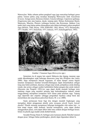 3
Metroxylon. Maka sebutan pohon penghasil sagu juga mencakup berbagai genus
palma. Genera palma yang tercakup disamping Metroxylon ialah Arecastrum
(Cocos), Arenga (aren), Borassus (lontar), Caryota (nibung), Copernicia (gebang),
(Eugeissona (jato atau kajatoa, dayak, tunjang pipit, Melayu Kalimantan Barat),
Manicaria, Mauritia, Phoenix (sebangsa kurma), dan Roystonea. Bahkan Cyas
(pakis haji) yang bukan palma dimasukkan pula dalam kelompok pohon penghasil
sagu (Deinim, 1948; Heyne, 1950; PERSAKI, 1965; Moore, 1973; Dissanayake,
1977; Ruddle, 1977; Dransfield, 1977; Johnson, 1977; Schuiling&Flach, 1985).
Gambar 1 Tanaman Sagu (Metroxylon spp.)
Sementara itu di negara lain seperti Malaysia dan Jepang, tanaman sagu
sudah dikembangkan sejak beberapa dasawarsa yang lalu (Widjono dan Lakuy
2000). Sagu mempunyai banyak kegunaan, di mana hampir semua bagian
tanaman mempunyai manfaat tersendiri.Batangnya dapat dimanfaatkan sebagai
tiang atau balok jembatan, daunnya sebagai atap rumah, pelepahnya untuk dinding
rumah, dan acinya sebagai sumber karbohidrat (bahan pangan) dan untuk industri
(Haryanto dan Pangloli 1992).Aci sagu dapat diolah menjadi berbagai jenis
makanan ringan yang memberi peluang bagi berkembangnya industri rumah
tangga.Batang merupakan komponen hasil utama pada tanaman sagu. Tepung
sagu diperoleh dari empulur sehingga pengolahan hasilnya cukup berat dan
memerlukan alat yang khusus pula (Zain Kanro, M. et al, 2000).
Suatu pertanyaan besar bagi kita dengan masalah lingkungan yang
merugikan dalam penggunaan plastik yaitu mengapa plastik begitu banyak
dipakai? Plastik memang mempunyai beberapa keunggulan sifat antara lain : ia
kuat tetapi ringan, tidak berkarat, bersifat termoplastis, yaitu dapat direkat
menggunakan panas, serta dapat diberi label atau cetakan dengan berbagai kreasi.
Selain itu plastik juga mudah untuk diubah bentuk.
Sesudah Perang Dunia II, berbagai jenis kemasan plastik fleksibel muncul
dengan pesat. Sebagai bahan pembungkus, plastik dapat digunakan dalam bentuk
3
 