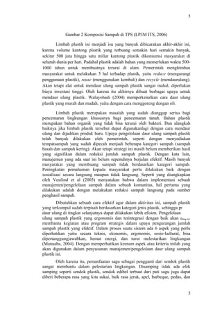 5
Gambar 2 Komposisi Sampah di TPS (LP3M ITS, 2006)
Limbah plastik ini menjadi isu yang banyak dibicarakan akhir-akhir ini,
karena volume kantong plastik yang terbuang semakin hari semakin banyak,
sekitar 500 juta hingga satu miliar kantong plastik dikonsumsi masyarakat di
seluruh dunia per hari. Padahal plastik adalah bahan yang memerlukan waktu 500-
1000 tahun untuk membuatnya terurai di alam. Pemerintah menghimbau
masyarakat untuk melakukan 3 hal terhadap plastik, yaitu reduce (mengurangi
penggunaan plastik), reuse (menggunakan kembali) dan recycle (mendaurulang).
Akan tetapi alat untuk mendaur ulang sampah plastik sangat mahal, diperlukan
biaya investasi tinggi. Oleh karena itu akhirnya dibuat berbagai upaya untuk
mendaur ulang plastik. Waluyohadi (2004) memperkenalkan cara daur ulang
plastik yang murah dan mudah, yaitu dengan cara menggoreng dengan oli.
Limbah plastik merupakan masalah yang sudah dianggap serius bagi
pencemaran lingkungan khususnya bagi pencemaran tanah. Bahan plastik
merupakan bahan organik yang tidak bisa terurai oleh bakteri. Dan alangkah
baiknya jika limbah plastik tersebut dapat digunakanlagi dengan cara mendaur
ulang dan dijadikan produk baru. Upaya pengelolaan daur ulang sampah plastik
telah banyak dilakukan oleh pemerintah, seperti dengan menyediakan
tempatsampah yang sudah dipecah menjadi beberapa kategori sampah (sampah
basah dan sampah kering). Akan tetapi strategi ini masih belum memberikan hasil
yang signifikan dalam reduksi jumlah sampah plastik. Dengan kata lain,
manajemen yang ada saat ini belum sepenuhnya berjalan efektif. Masih banyak
masyarakat yang membuang sampah tidak berdasarkan kategori sampah.
Peningkatan pemahaman kepada masyarakat perlu dilakukan baik dengan
sosialisasi secara langsung maupun tidak langsung. Seperti yang diungkapkan
oleh Vesilind et al (2003) menyatakan bahwa dalam implementasi sebuah
manajemen/pengelolaan sampah dalam sebuah komunitas, hal pertama yang
dilakukan adalah dengan melakukan reduksi sampah langsung pada sumber
penghasil sampah.
Dibutuhkan sebuah cara efektif agar dalam aktivitas ini, sampah plastik
yang terkumpul sudah terpisah berdasarkan kategori jenis plastik, sehingga proses
daur ulang di tingkat selanjutnya dapat dilakukan lebih efisien. Pengelolaan daur
ulang sampah plastik yang ergonomis dan terintegrasi dengan baik akan dapat
membantu kegiatan atau program strategis dalam upaya pengurangan jumlah
sampah plastik yang efektif. Dalam proses suatu sistem ada 6 aspek yang perlu
diperhatikan yaitu secara teknis, ekonomis, ergonomis, sosio-kultural, bisa
dipertanggungjawabkan, hemat energi, dan turut melestarikan lingkungan
(Manuaba, 2004). Dengan memperhatikan keenam aspek atau kriteria inilah yang
akan digunakan dalam penyusunan manajemen/pengelolaan daur ulang sampah
plastik ini.
Oleh karena itu, pemanfaatan sagu sebagai pengganti dari sendok plastik
sangat membantu dalam pelestarian lingkungan. Disamping tidak ada efek
samping seperti sendok plastik, sendok edibel terbuat dari pati sagu juga dapat
diberi beberapa rasa yang kita sukai, baik rasa jeruk, apel, barbeque, pedas, dan
5
 