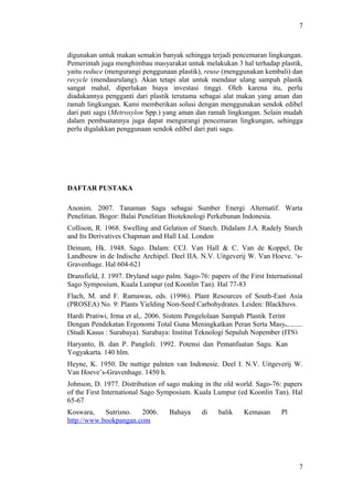7
digunakan untuk makan semakin banyak sehingga terjadi pencemaran lingkungan.
Pemerintah juga menghimbau masyarakat untuk melakukan 3 hal terhadap plastik,
yaitu reduce (mengurangi penggunaan plastik), reuse (menggunakan kembali) dan
recycle (mendaurulang). Akan tetapi alat untuk mendaur ulang sampah plastik
sangat mahal, diperlukan biaya investasi tinggi. Oleh karena itu, perlu
diadakannya pengganti dari plastik terutama sebagai alat makan yang aman dan
ramah lingkungan. Kami memberikan solusi dengan menggunakan sendok edibel
dari pati sagu (Metroxylon Spp.) yang aman dan ramah lingkungan. Selain mudah
dalam pembuatannya juga dapat mengurangi pencemaran lingkungan, sehingga
perlu digalakkan penggunaan sendok edibel dari pati sagu.
DAFTAR PUSTAKA
Anonim. 2007. Tanaman Sagu sebagai Sumber Energi Alternatif. Warta
Penelitian. Bogor: Balai Penelitian Bioteknologi Perkebunan Indonesia.
Collison, R. 1968. Swelling and Gelation of Starch. Didalam J.A. Radely Starch
and Its Derivatives Chapman and Hall Ltd. London
Deinum, Hk. 1948. Sago. Dalam: CCJ. Van Hall & C. Van de Koppel, De
Landbouw in de Indische Archipel. Deel IIA. N.V. Uitgeverij W. Van Hoeve. ‘s-
Gravenhage. Hal 604-621
Dransfield, J. 1997. Dryland sago palm. Sago-76: papers of the First International
Sago Symposium, Kuala Lumpur (ed Koonlin Tan). Hal 77-83
Flach, M. and F. Rumawas, eds. (1996). Plant Resources of South-East Asia
(PROSEA) No. 9: Plants Yielding Non-Seed Carbohydrates. Leiden: Blackhuys.
Hardi Pratiwi, Irma et al,. 2006. Sistem Pengelolaan Sampah Plastik Terintegrasi
Dengan Pendekatan Ergonomi Total Guna Meningkatkan Peran Serta Masyarakat
(Studi Kasus : Surabaya). Surabaya: Institut Teknologi Sepuluh Nopember (ITS)
Haryanto, B. dan P. Pangloli. 1992. Potensi dan Pemanfaatan Sagu. Kanisius,
Yogyakarta. 140 hlm.
Heyne, K. 1950. De nuttige palnten van Indonesie. Deel I. N.V. Uitgeverij W.
Van Hoeve’s-Gravenhage. 1450 h.
Johnson, D. 1977. Distribution of sago making in the old world. Sago-76: papers
of the First International Sago Symposium. Kuala Lumpur (ed Koonlin Tan). Hal
65-67
Koswara, Sutrisno. 2006. Bahaya di balik Kemasan Plastik.
http://www.bookpangan.com
7
 