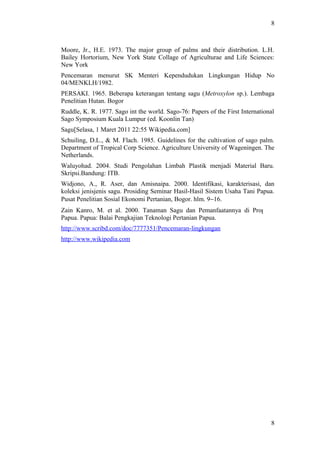 8
Moore, Jr., H.E. 1973. The major group of palms and their distribution. L.H.
Bailey Hortorium, New York State Collage of Agriculturae and Life Sciences:
New York
Pencemaran menurut SK Menteri Kependudukan Lingkungan Hidup No
04/MENKLH/1982.
PERSAKI. 1965. Beberapa keterangan tentang sagu (Metroxylon sp.). Lembaga
Penelitian Hutan. Bogor
Ruddle, K. R. 1977. Sago int the world. Sago-76: Papers of the First International
Sago Symposium Kuala Lumpur (ed. Koonlin Tan)
Sagu[Selasa, 1 Maret 2011 22:55 Wikipedia.com]
Schuiling, D.L., & M. Flach. 1985. Guidelines for the cultivation of sago palm.
Department of Tropical Corp Science. Agriculture University of Wageningen. The
Netherlands.
Waluyohad. 2004. Studi Pengolahan Limbah Plastik menjadi Material Baru.
Skripsi.Bandung: ITB.
Widjono, A., R. Aser, dan Amisnaipa. 2000. Identifikasi, karakterisasi, dan
koleksi jenisjenis sagu. Prosiding Seminar Hasil-Hasil Sistem Usaha Tani Papua.
Pusat Penelitian Sosial Ekonomi Pertanian, Bogor. hlm. 9−16.
Zain Kanro, M. et al. 2000. Tanaman Sagu dan Pemanfaatannya di Propinsi
Papua. Papua: Balai Pengkajian Teknologi Pertanian Papua.
http://www.scribd.com/doc/7777351/Pencemaran-lingkungan
http://www.wikipedia.com
8
 