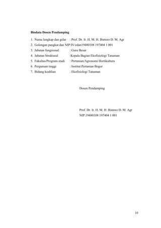 10
Biodata Dosen Pendamping
1. Nama lengkap dan gelar : Prof. Dr. Ir. H. M. H. Bintoro D. M. Agr
2. Golongan pangkat dan NIP:IV/edan19480108 197404 1 001
3. Jabatan fungsional : Guru Besar
4. Jabatan Struktural :Kepala Bagian Ekofisiologi Tanaman
5. Fakultas/Program studi : Pertanian/Agronomi Hortikultura
6. Perguruan tinggi : Institut Pertanian Bogor
7. Bidang keahlian : Ekofisiologi Tanaman
Dosen Pendamping
Prof. Dr. Ir. H. M. H. Bintoro D. M. Agr
NIP.19480108 197404 1 001
10
 