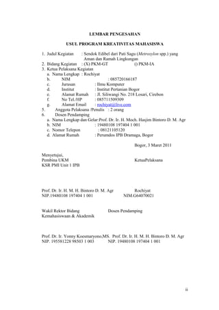 ii
LEMBAR PENGESAHAN
USUL PROGRAM KREATIVITAS MAHASISWA
1. Judul Kegiatan : Sendok Edibel dari Pati Sagu (Metroxylon spp.) yang
Aman dan Ramah Lingkungan
2. Bidang Kegiatan : (X) PKM-GT () PKM-IA
3. Ketua Pelaksana Kegiatan
a. Nama Lengkap : Rochiyat
b. NIM : 085720166187
c. Jurusan : Ilmu Komputer
d. Institut : Institut Pertanian Bogor
e. Alamat Rumah : Jl. Siliwangi No. 218 Losari, Cirebon
f. No Tel./HP : 085711509309
g. Alamat Email : rochiyat@live.com
5. Anggota Pelaksana /Penulis : 2 orang
6. Dosen Pendamping
a. Nama Lengkap dan Gelar:Prof. Dr. Ir. H. Moch. Hasjim Bintoro D. M. Agr
b. NIM : 19480108 197404 1 001
c. Nomor Telepon : 08121105120
d. Alamat Rumah : Perumdos IPB Dramaga, Bogor
Bogor, 3 Maret 2011
Menyetujui,
Pembina UKM KetuaPelaksana
KSR PMI Unit 1 IPB
Prof. Dr. Ir. H. M. H. Bintoro D. M. Agr Rochiyat
NIP.19480108 197404 1 001 NIM.G64070021
Wakil Rektor Bidang Dosen Pendamping
Kemahasiswaan & Akademik
Prof. Dr. Ir. Yonny Koesmaryono,MS. Prof. Dr. Ir. H. M. H. Bintoro D. M. Agr
NIP. 195581228 98503 1 003 NIP. 19480108 197404 1 001
ii
 