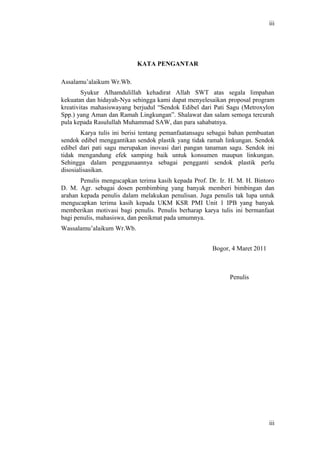 Bogor, 4 Maret 2011
Penulis
iii
KATA PENGANTAR
Assalamu’alaikum Wr.Wb.
Syukur Alhamdulillah kehadirat Allah SWT atas segala limpahan
kekuatan dan hidayah-Nya sehingga kami dapat menyelesaikan proposal program
kreativitas mahasiswayang berjudul “Sendok Edibel dari Pati Sagu (Metroxylon
Spp.) yang Aman dan Ramah Lingkungan”. Shalawat dan salam semoga tercurah
pula kepada Rasulullah Muhammad SAW, dan para sahabatnya.
Karya tulis ini berisi tentang pemanfaatansagu sebagai bahan pembuatan
sendok edibel menggantikan sendok plastik yang tidak ramah linkungan. Sendok
edibel dari pati sagu merupakan inovasi dari pangan tanaman sagu. Sendok ini
tidak mengandung efek samping baik untuk konsumen maupun linkungan.
Sehingga dalam penggunaannya sebagai pengganti sendok plastik perlu
disosialisasikan.
Penulis mengucapkan terima kasih kepada Prof. Dr. Ir. H. M. H. Bintoro
D. M. Agr. sebagai dosen pembimbing yang banyak memberi bimbingan dan
arahan kepada penulis dalam melakukan penulisan. Juga penulis tak lupa untuk
mengucapkan terima kasih kepada UKM KSR PMI Unit 1 IPB yang banyak
memberikan motivasi bagi penulis. Penulis berharap karya tulis ini bermanfaat
bagi penulis, mahasiswa, dan penikmat pada umumnya.
Wassalamu’alaikum Wr.Wb.
iii
 