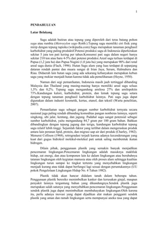 1
PENDAHULUAN
Latar Belakang
Sagu adalah butiran atau tepung yang diperoleh dari teras batang pohon
sagu atau rumbia (Metroxylon sago Rottb.).Tepung sagu memiliki ciri fisik yang
mirip dengan tepung tapioka (wikipedia.com).Sagu merupakan tanaman penghasil
karbohidrat yang paling produktif.Potensi produksi sagu di Indonesia diperkirakan
sekitar 5 juta ton pati kering per tahun.Konsumsi pati sagu dalam negeri hanya
sekitar 210 ton atau baru 4-5% dari potensi produksi.Areal sagu terluas terdapat di
Papua (1,2 juta ha) dan Papua Nugini (1,0 juta ha) yang merupakan 90% dari total
areal sagu dunia (Flach, 1996). Hutan Sagu alam yang luas terdapat di sepanjang
dataran rendah pantai dan muara sungai di Irian Jaya, Seram, Halmahera dan
Riau. Didaerah lain hutan sagu yang ada sekarang kebanyakan merupakan kebun
sagu yang mekiar menjadi hutan karena tidak ada pemeliharaan (Heyne, 1950).
Namun dari segi pemanfaatan, Indonesia masih jauh tertinggal dibanding
Malaysia dan Thailand yang masing-masing hanya memiliki areal sagu seluas
1,5% dan 0,2%. Tepung sagu mengandung amilosa 27% dan amilopektin
73%.Kandungan kalori, karbohidrat, protein, dan lemak tepung sagu setara
dengan tepung tanaman penghasil karbohidrat lainnya. Pati sagu juga dapat
digunakan dalam industri kosmetik, kertas, etanol, dan tekstil (Warta penelitian,
2007).
Pemanfaatan sagu sebagai pangan sumber karbohidrat ternyata secara
nasional juga paling rendah dibanding komoditas pangan nonberas lainnya, seperti
singkong, ubi jalar, kentang, dan jagung. Padahal sagu sangat potensial sebagai
sumber karbohidrat, yaitu mengandung 84,7 gram per 100 gram bahan. Bahkan
dibandingkan dengan tepung jagung dan terigu, kandungan karbohidrat tepung
sagu relatif lebih tinggi. Sejumlah faktor yang terlibat dalam mengeraskan produk
antara lain peranan lipid, protein, dan migrasi uap air dari produk (Charley, 1982).
Menurut Collison (1968), retrogradasi terjadi karena adanya kecenderungan yang
kuat dari gugus hidroksil molekul-molekul pati untuk saling membentuk ikatan
hidrogen.
Dilain pihak, penggunaan plastik yang semakin banyak menjadikan
pencemaran lingkungan.Pencemaran lingkungan adalah masuknya makhluk
hidup, zat energi, dan atau komponen lain ke dalam lingkungan atau berubahnya
tatanan lingkungan oleh kegiatan manusia atau oleh proses alam sehingga kualitas
lingkungan turun sampai ke tingkat tertentu yang menyebabkan lingkungan
menjadi kurang atau tidak dapat berfungsi lagi sesuai dengan peruntukannya (UU
pokok Pengelolaan Lingkungan Hidup No. 4 Tahun 1982).
Plastik tidak akan hancur didalam tanah dalam beberapa tahun.
Penggunaan plastik beresiko menimbulkan kanker dan kerusakan ginjal, maupun
penyakit lainnya tergantung bahan yang dikandungnya.Sendok plastik juga
merupakan salah satunya yang menyebabkan pencemaran lingkungan.Penggunaan
sendok plastik juga dapat menimbulkan membahayakan lingkungan.Oleh karena
itu, perlu adanya inovasi yang dapat dijadikan alat makan pengganti sendok
plastik yang aman dan ramah lingkungan serta mempunyai aneka rasa yang dapat
1
 