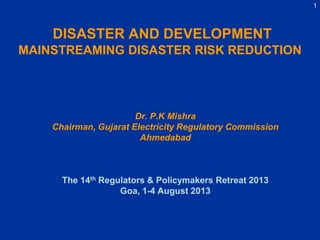 1
DISASTER AND DEVELOPMENT
MAINSTREAMING DISASTER RISK REDUCTION
Dr. P.K Mishra
Chairman, Gujarat Electricity Regulatory Commission
Ahmedabad
The 14th Regulators & Policymakers Retreat 2013
Goa, 1-4 August 2013
 