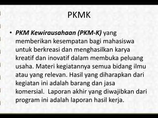 PKMK
• PKM Kewirausahaan (PKM-K) yang
memberikan kesempatan bagi mahasiswa
untuk berkreasi dan menghasilkan karya
kreatif dan inovatif dalam membuka peluang
usaha. Materi kegiatannya semua bidang ilmu
atau yang relevan. Hasil yang diharapkan dari
kegiatan ini adalah barang dan jasa
komersial. Laporan akhir yang diwajibkan dari
program ini adalah laporan hasil kerja.
 