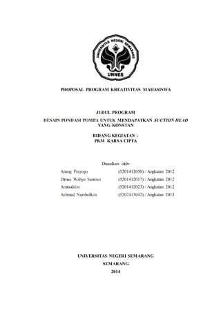 PROPOSAL PROGRAM KREATIVITAS MAHASISWA
JUDUL PROGRAM
DESAIN PONDASI POMPA UNTUK MENDAPATKAN SUCTION HEAD
YANG KONSTAN
BIDANG KEGIATAN :
PKM KARSA CIPTA
Diusulkan oleh:
Anang Prayogo (5201412050) / Angkatan 2012
Dimas Wahyu Santoso (5201412017) / Angkatan 2012
Aminuddin (5201412023) / Angkatan 2012
Achmad Nursholikin (5202413042) / Angkatan 2013
UNIVERSITAS NEGERI SEMARANG
SEMARANG
2014
 