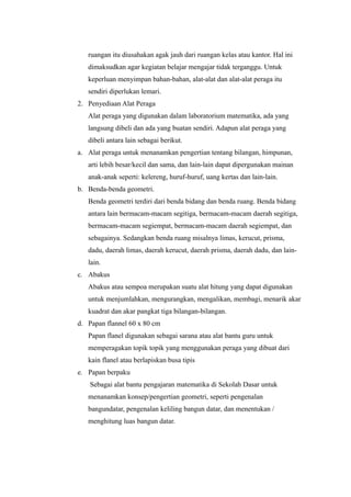 ruangan itu diusahakan agak jauh dari ruangan kelas atau kantor. Hal ini
dimaksudkan agar kegiatan belajar mengajar tidak terganggu. Untuk
keperluan menyimpan bahan-bahan, alat-alat dan alat-alat peraga itu
sendiri diperlukan lemari.
2. Penyediaan Alat Peraga
Alat peraga yang digunakan dalam laboratorium matematika, ada yang
langsung dibeli dan ada yang buatan sendiri. Adapun alat peraga yang
dibeli antara lain sebagai berikut.
a. Alat peraga untuk menanamkan pengertian tentang bilangan, himpunan,
arti lebih besar/kecil dan sama, dan lain-lain dapat dipergunakan mainan
anak-anak seperti: kelereng, huruf-huruf, uang kertas dan lain-lain.
b. Benda-benda geometri.
Benda geometri terdiri dari benda bidang dan benda ruang. Benda bidang
antara lain bermacam-macam segitiga, bermacam-macam daerah segitiga,
bermacam-macam segiempat, bermacam-macam daerah segiempat, dan
sebagainya. Sedangkan benda ruang misalnya limas, kerucut, prisma,
dadu, daerah limas, daerah kerucut, daerah prisma, daerah dadu, dan lain-
lain.
c. Abakus
Abakus atau sempoa merupakan suatu alat hitung yang dapat digunakan
untuk menjumlahkan, mengurangkan, mengalikan, membagi, menarik akar
kuadrat dan akar pangkat tiga bilangan-bilangan.
d. Papan flannel 60 x 80 cm
Papan flanel digunakan sebagai sarana atau alat bantu guru untuk
memperagakan topik topik yang menggunakan peraga yang dibuat dari
kain flanel atau berlapiskan busa tipis
e. Papan berpaku
Sebagai alat bantu pengajaran matematika di Sekolah Dasar untuk
menanamkan konsep/pengertian geometri, seperti pengenalan
bangundatar, pengenalan keliling bangun datar, dan menentukan /
menghitung luas bangun datar.
 