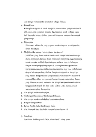 Alat peraga buatan sendiri antara lain sebagai berikut.
a. Kotak Pintar
Kotak pintar digunakan untuk mengecek rumus-rumus yang telah dihafal
oleh siswa. Alat semacam ini dapat dipergunakan untuk berbagai topik,
baik dalam berhitung, aljabar, geometri, himpunan, maupun dalam topik
yang lainnya.
e. Klinometer
Klinometer adalah alat yang berguna untuk mengukur besarnya sudut
antara dua obyek.
f. Modifikasi Permainan (monopoli dan ular tangga)
Modifikasi yang dimaksudkan disini adalah dengan merubah beberapa
aturan permainan. Semisal dalam permainan monopoli penggunaan uang
untuk transaksi jual beli diganti dengan soal soal yang berhubungan
dengan materi yang sedang diajarkan. Sedangkan untuk permainan
ulartangga penggunaan dadu diganti dengan soal-soal yang berhubungan
dengan bab yang sedang dibahas. Dengan menggunakan alat peraga
yang berasal dari permainan yang sudah dikenal oleh siswa akan lebih
memudahkan dalam penyampaian konsep-konsep matematika. Bahan
yang dibutuhkan untuk membuat alat peraga berupa monopoli dan ular
tangga adalah: triplek 2 x 2 m, kertas karton, kertas manila, spidol
warna-warni, pion, dan gunting.
g. Alat peraga untuk membaca jam.
h. Timbangan Matematika / Timbangan Bilangan.
i. Alat peraga untuk membuktikan kesetaraan volume.
j. Bangun-Bangun Datar.
k. Peraga Jumlah Sudut dan Bangun Datar.
l. Alat Peraga Kubus dan Balok dengan Satuan-Satuan Isi.
3. Sosialisasi
Sosialisasi dari Program PKMM ini meliputi 2 tahap, yaitu
 