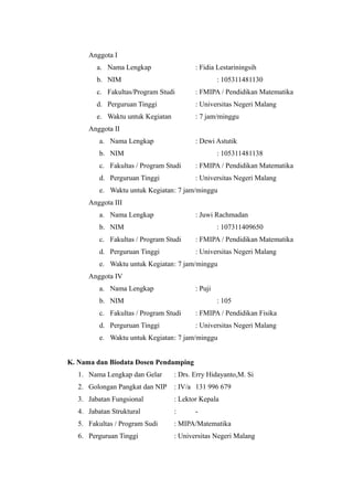 Anggota I
a. Nama Lengkap : Fidia Lestariningsih
b. NIM : 105311481130
c. Fakultas/Program Studi : FMIPA / Pendidikan Matematika
d. Perguruan Tinggi : Universitas Negeri Malang
e. Waktu untuk Kegiatan : 7 jam/minggu
Anggota II
a. Nama Lengkap : Dewi Astutik
b. NIM : 105311481138
c. Fakultas / Program Studi : FMIPA / Pendidikan Matematika
d. Perguruan Tinggi : Universitas Negeri Malang
e. Waktu untuk Kegiatan: 7 jam/minggu
Anggota III
a. Nama Lengkap : Juwi Rachmadan
b. NIM : 107311409650
c. Fakultas / Program Studi : FMIPA / Pendidikan Matematika
d. Perguruan Tinggi : Universitas Negeri Malang
e. Waktu untuk Kegiatan: 7 jam/minggu
Anggota IV
a. Nama Lengkap : Puji
b. NIM : 105
c. Fakultas / Program Studi : FMIPA / Pendidikan Fisika
d. Perguruan Tinggi : Universitas Negeri Malang
e. Waktu untuk Kegiatan: 7 jam/minggu
K. Nama dan Biodata Dosen Pendamping
1. Nama Lengkap dan Gelar : Drs. Erry Hidayanto,M. Si
2. Golongan Pangkat dan NIP : IV/a 131 996 679
3. Jabatan Fungsional : Lektor Kepala
4. Jabatan Struktural : -
5. Fakultas / Program Sudi : MIPA/Matematika
6. Perguruan Tinggi : Universitas Negeri Malang
 