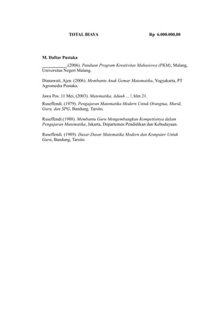TOTAL BIAYA Rp 6.000.000,00
M. Daftar Pustaka
___________.(2006). Panduan Program Kreativitas Mahasiswa (PKM), Malang,
Universitas Negeri Malang.
Dianawati, Ajen. (2006). Membantu Anak Gemar Matematika, Yogyakarta, PT
Agromedia Pustaka.
Jawa Pos. 11 Mei, (2003). Matematika, Aduuh …!, hlm 21.
Ruseffendi. (1979). Pengajaran Matematika Modern Untuk Orangtua, Murid,
Guru, dan SPG, Bandung, Tarsito.
Ruseffendi.(1988). Membantu Guru Mengembangkan Kompetisinya dalam
Pengajaran Matematika, Jakarta, Departemen Pendidikan dan Kebudayaan.
Ruseffendi. (1989). Dasar-Dasar Matematika Modern dan Komputer Untuk
Guru, Bandung, Tarsito.
 