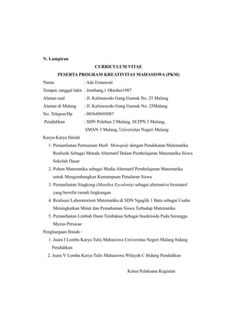 N. Lampiran
CURRICULUM VITAE
PESERTA PROGRAM KREATIVITAS MAHASISWA (PKM)
Nama : Ade Ermawati
Tempat, tanggal lahir : Jombang,1 Oktober1987
Alamat asal : Jl. Kalimasodo Gang Gumuk No. 25 Malang
Alamat di Malang : Jl. Kalimosodo Gang Gumuk No. 25Malang
No. Telepon/Hp : 085649695087
Pendidikan : SDN Polehan 2 Malang, SLTPN 3 Malang,
SMAN 3 Malang, Universitas Negeri Malang
Karya-Karya Ilmiah
1. Pemanfaatan Permainan Math Monopoly dengan Pendekatan Matematika
Realistik Sebagai Metode Alternatif Dalam Pembelajaran Matematika Siswa
Sekolah Dasar
2. Pohon Matematika sebagai Media Alternatif Pembelajaran Matematika
untuk Mengembangkan Kemampuan Penalaran Siswa
3. Pemanfaatan Singkong (Manihot Esculenta) sebagai alternative bioetanol
yang bersifat ramah lingkungan
4. Realisasi Laboratorium Matematika di SDN Ngaglik 1 Batu sebagai Usaha
Meningkatkan Minat dan Pemahaman Siswa Terhadap Matematika
5. Pemanfaatan Limbah Daun Tembakau Sebagai Insektisida Pada Serangga
Myzus Persicae
Penghargaan Ilmiah :
1. Juara I Lomba Karya Tulis Mahasiswa Universitas Negeri Malang bidang
Pendidikan
2. Juara V Lomba Karya Tulis Mahasiswa Wilayah C Bidang Pendidikan
Ketua Pelaksana Kegiatan
 