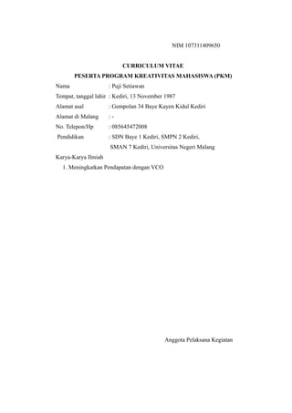 NIM 107311409650
CURRICULUM VITAE
PESERTA PROGRAM KREATIVITAS MAHASISWA (PKM)
Nama : Puji Setiawan
Tempat, tanggal lahir : Kediri, 13 November 1987
Alamat asal : Gempolan 34 Baye Kayen Kidul Kediri
Alamat di Malang : -
No. Telepon/Hp : 085645472008
Pendidikan : SDN Baye 1 Kediri, SMPN 2 Kediri,
SMAN 7 Kediri, Universitas Negeri Malang
Karya-Karya Ilmiah
1. Meningkatkan Pendapatan dengan VCO
Anggota Pelaksana Kegiatan
 