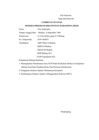 Puji Setiawan
NIM 30522481398
CURRICULUM VITAE
PESERTA PROGRAM KREATIVITAS MAHASISWA (PKM)
Nama : Erry Hidayanto
Tempat, tanggal lahir : Madiun , 6 September 1966
Alamat asal : Jl. Tirto Mulyo gang V/5 Malang
No. Telepon/Hp : 0341-465033
Pendidikan : SDN Sleko A Madiun
SMPN II Madiun
SMAN III Madiun
IKIP Malang (S1)
UGM Yogyakarta (S2)
Pengalaman Bidang Penalaran
1. Meningkatkan Pemahaman Guru SLTP Pada Kurikulum Berbasis Kompetensi
Melalui Penelitian Tindakan Kelas Dan Pemeran Instruksional.
2. Pengajaran Struktur Aljabar I Berbantuan Komputer.
3. Pembelajaran Struktur Aljabar I Menggunakan Software ISETL
Pendamping
 